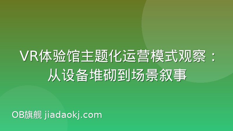 VR体验馆主题化运营模式观察:从设备堆砌到场景叙事